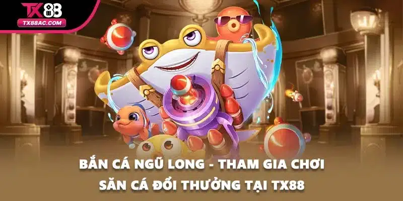 Bắn Cá Ngũ Long - Tham Gia Chơi Săn Cá Đổi Thưởng Tại TX88